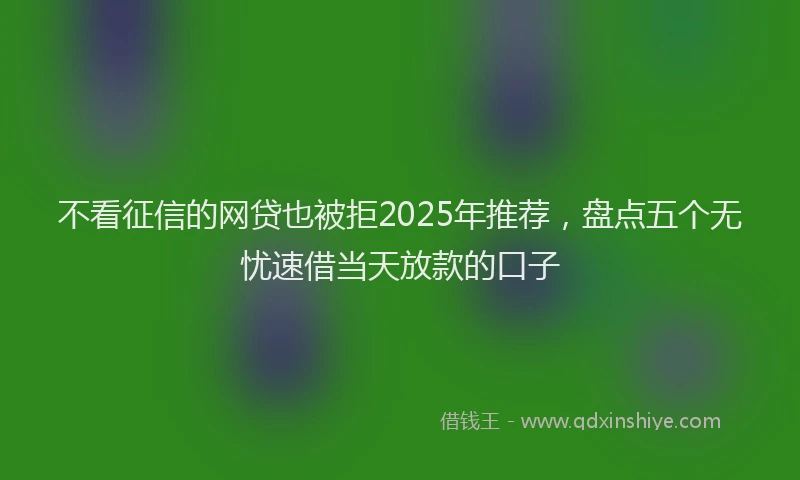 不看征信的网贷也被拒2025年推荐，盘点五个无忧速借当天放款的口子