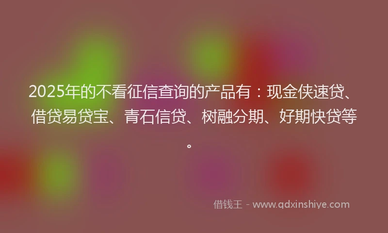 2025年的不看征信查询的产品有：现金侠速贷、借贷易贷宝、青石信贷、树融分期、好期快贷等。