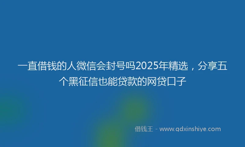 一直借钱的人微信会封号吗2025年精选，分享五个黑征信也能贷款的网贷口子