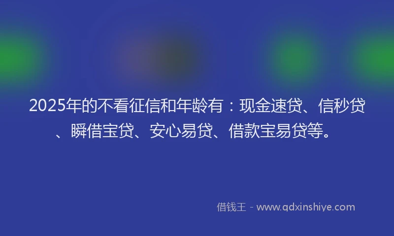 2025年的不看征信和年龄有：现金速贷、信秒贷、瞬借宝贷、安心易贷、借款宝易贷等。
