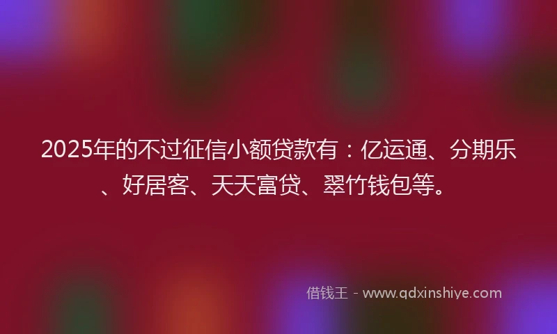 2025年的不过征信小额贷款有：亿运通、分期乐、好居客、天天富贷、翠竹钱包等。