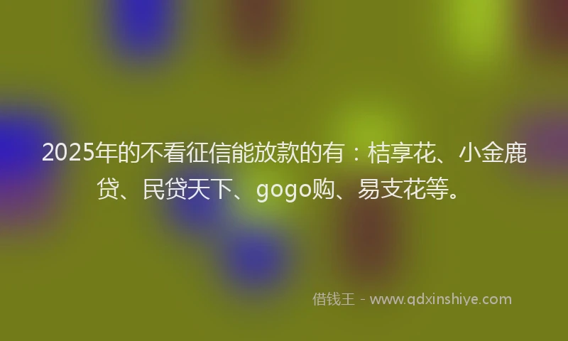 2025年的不看征信能放款的有：桔享花、小金鹿贷、民贷天下、gogo购、易支花等。