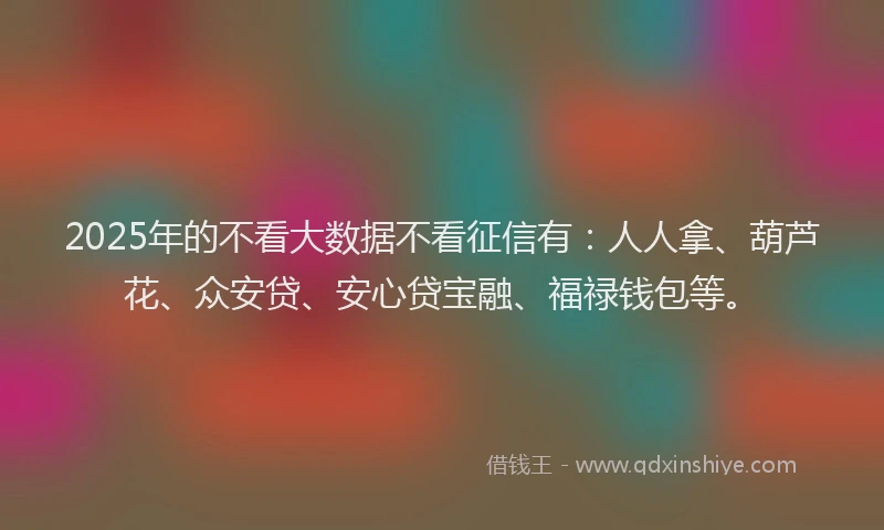 2025年的不看大数据不看征信有:人人拿、葫芦花、众安贷、安心贷宝融、福禄钱包等。