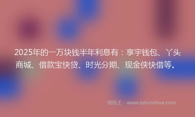 2025年的一万块钱半年利息有：享宇钱包、丫头商城、借款宝快贷、时光分期、现金侠快借等。