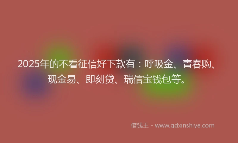 2025年的不看征信好下款有：呼吸金、青春购、现金易、即刻贷、瑞信宝钱包等。
