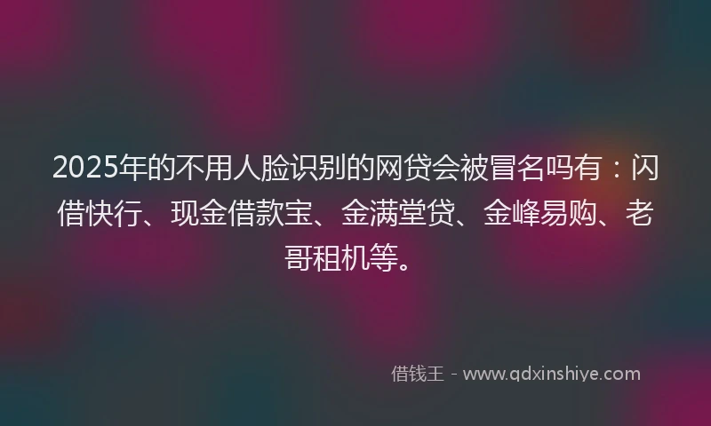 2025年的不用人脸识别的网贷会被冒名吗有：闪借快行、现金借款宝、金满堂贷、金峰易购、老哥租机等。