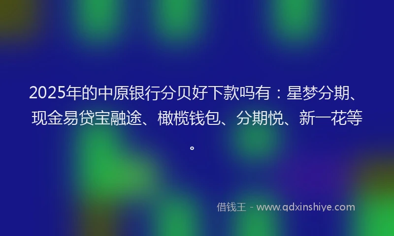 2025年的中原银行分贝好下款吗有：星梦分期、现金易贷宝融途、橄榄钱包、分期悦、新一花等。