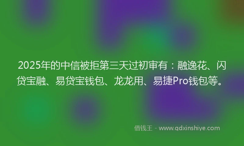 2025年的中信被拒第三天过初审有：融逸花、闪贷宝融、易贷宝钱包、龙龙用、易捷Pro钱包等。