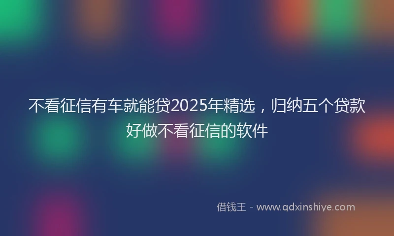 不看征信有车就能贷2025年精选，归纳五个贷款好做不看征信的软件