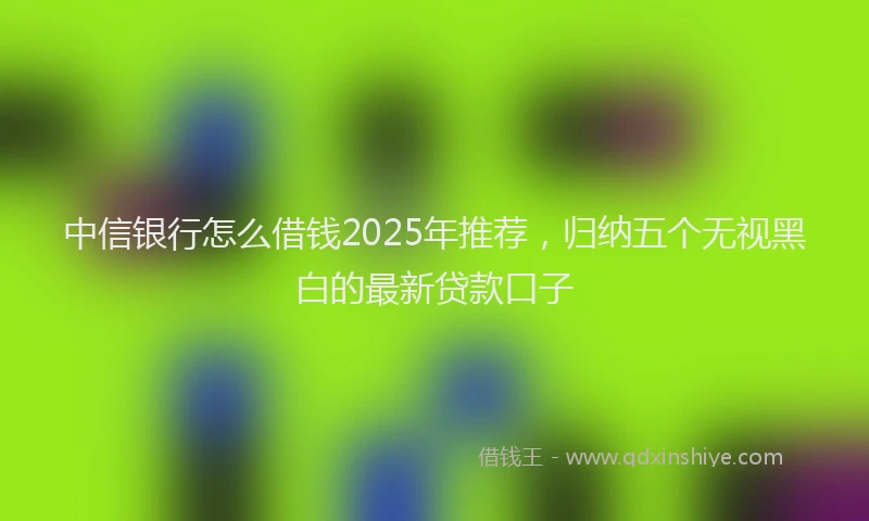 中信银行怎么借钱2025年推荐，归纳五个无视黑白的最新贷款口子