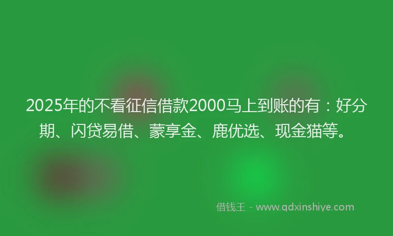 2025年的不看征信借款2000马上到账的有：好分期、闪贷易借、蒙享金、鹿优选、现金猫等。