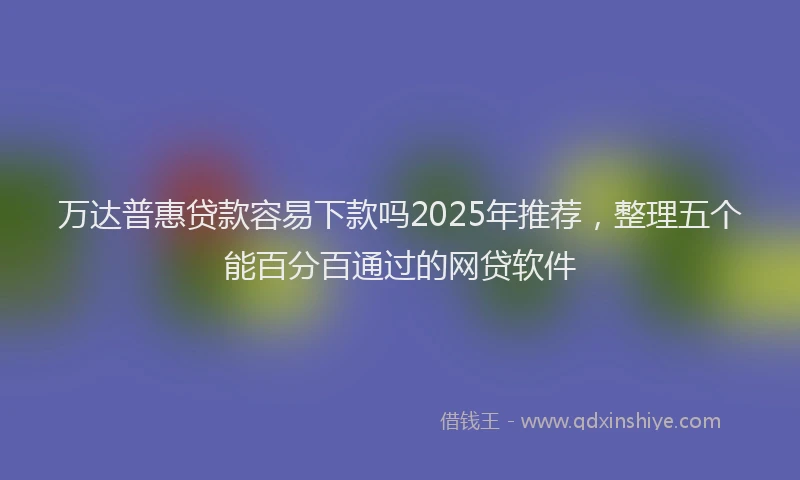 万达普惠贷款容易下款吗2025年推荐，整理五个能百分百通过的网贷软件