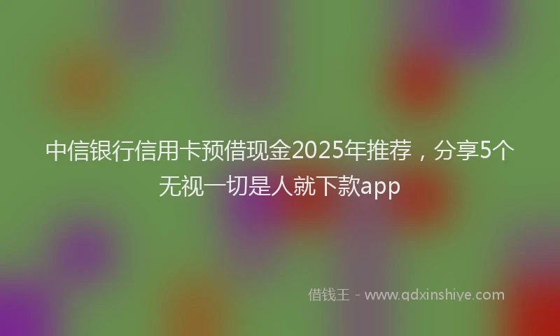 中信银行信用卡预借现金2025年推荐,分享5个无视一切是人就下款app