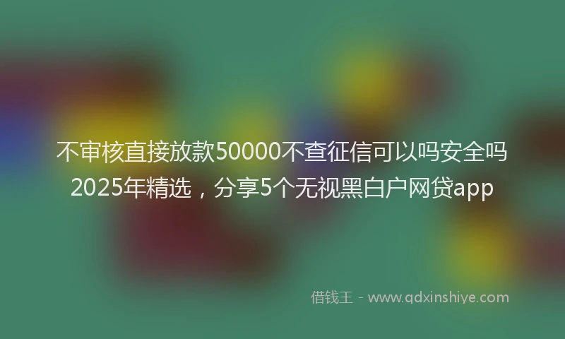 不审核直接放款50000不查征信可以吗安全吗2025年精选，分享5个无视黑白户网贷app