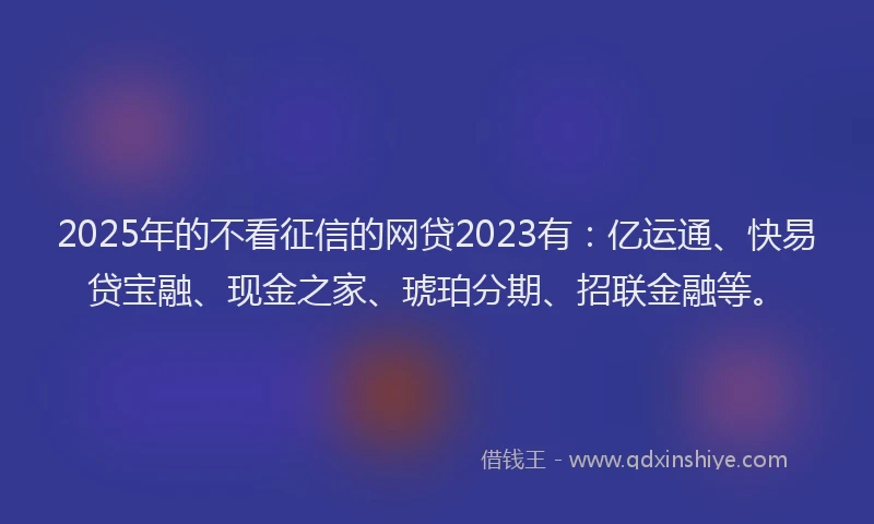 2025年的不看征信的网贷2023有：亿运通、快易贷宝融、现金之家、琥珀分期、招联金融等。