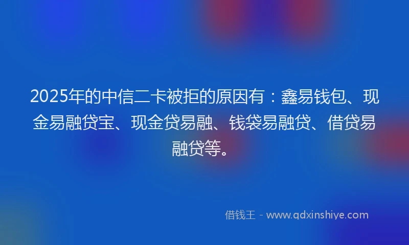 2025年的中信二卡被拒的原因有：鑫易钱包、现金易融贷宝、现金贷易融、钱袋易融贷、借贷易融贷等。