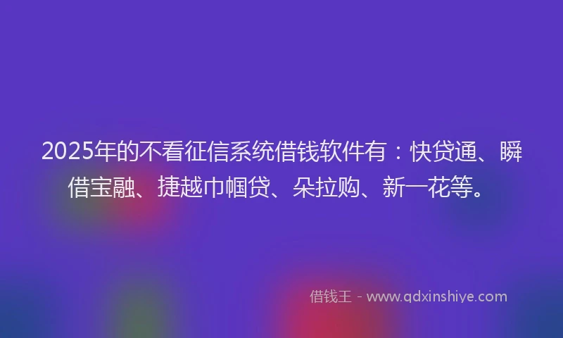 2025年的不看征信系统借钱软件有：快贷通、瞬借宝融、捷越巾帼贷、朵拉购、新一花等。