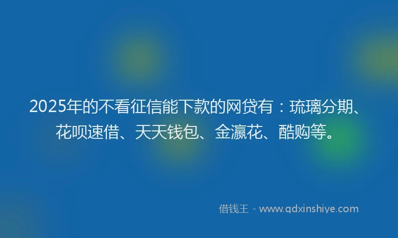 2025年的不看征信能下款的网贷有：琉璃分期、花呗速借、天天钱包、金瀛花、酷购等。