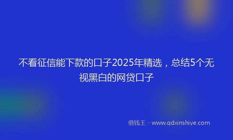 不看征信能下款的口子2025年精选，总结5个无视黑白的网贷口子