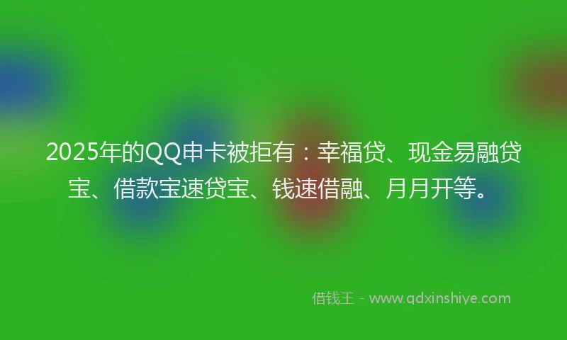 2025年的QQ申卡被拒有：幸福贷、现金易融贷宝、借款宝速贷宝、钱速借融、月月开等。