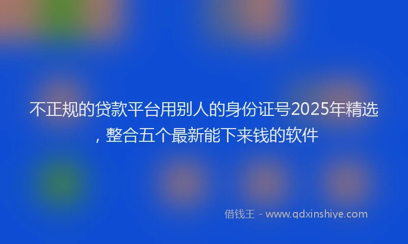 不正规的贷款平台用别人的身份证号2025年精选，整合五个最新能下来钱的软件