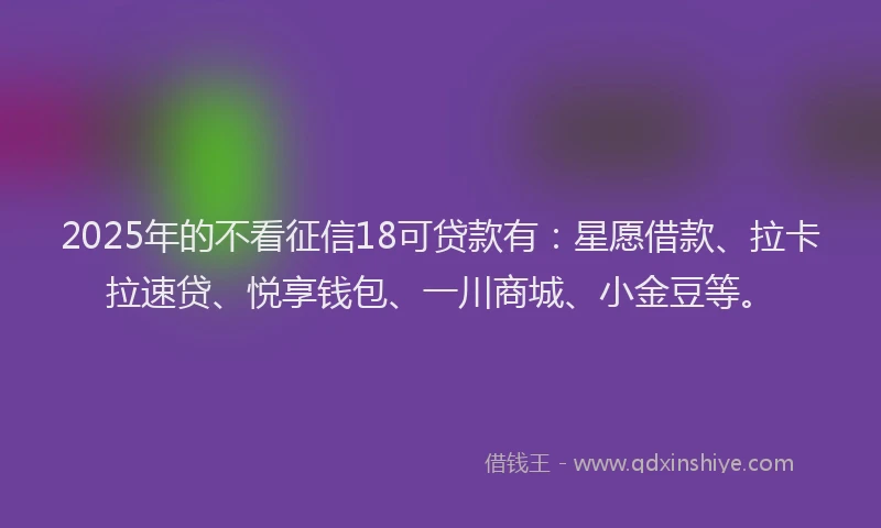 2025年的不看征信18可贷款有：星愿借款、拉卡拉速贷、悦享钱包、一川商城、小金豆等。