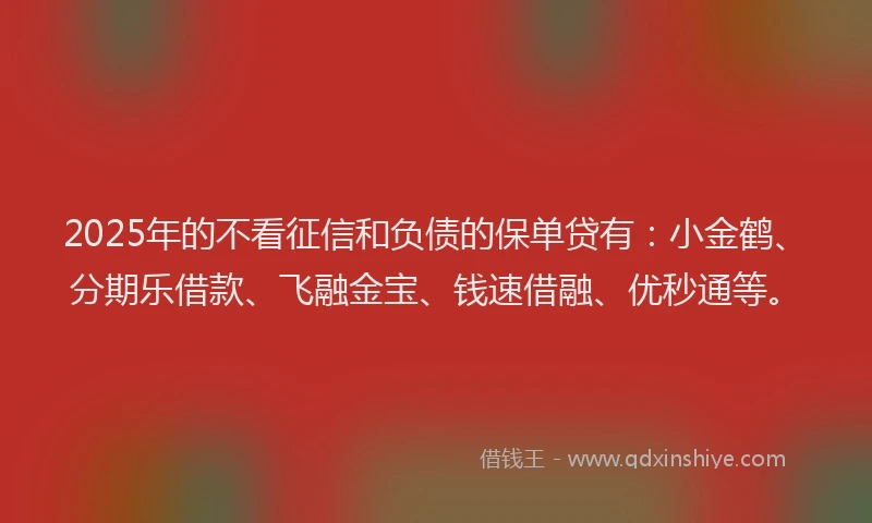 2025年的不看征信和负债的保单贷有：小金鹤、分期乐借款、飞融金宝、钱速借融、优秒通等。