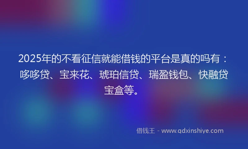 2025年的不看征信就能借钱的平台是真的吗有：哆哆贷、宝来花、琥珀信贷、瑞盈钱包、快融贷宝盒等。