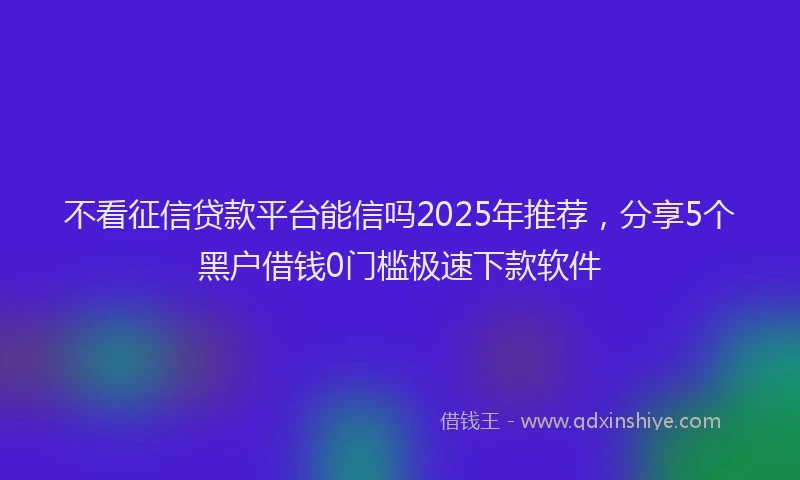 不看征信贷款平台能信吗2025年推荐，分享5个黑户借钱0门槛极速下款软件
