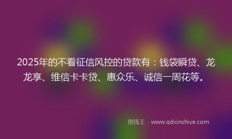 2025年的不看征信风控的贷款有：钱袋瞬贷、龙龙享、维信卡卡贷、惠众乐、诚信一周花等。