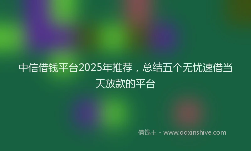中信借钱平台2025年推荐，总结五个无忧速借当天放款的平台