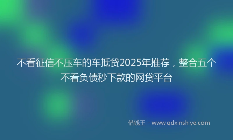 不看征信不压车的车抵贷2025年推荐，整合五个不看负债秒下款的网贷平台