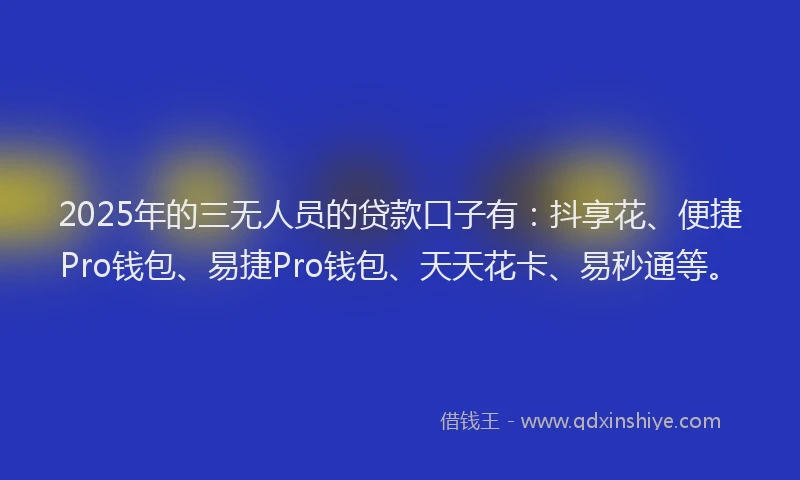 2025年的三无人员的贷款口子有：抖享花、便捷Pro钱包、易捷Pro钱包、天天花卡、易秒通等。