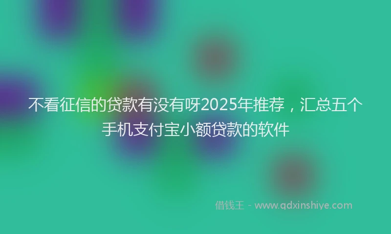 不看征信的贷款有没有呀2025年推荐，汇总五个手机支付宝小额贷款的软件