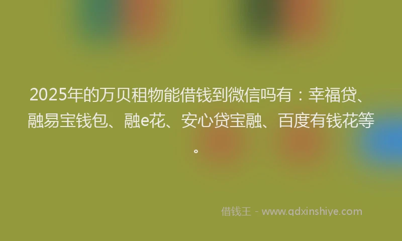 2025年的万贝租物能借钱到微信吗有：幸福贷、融易宝钱包、融e花、安心贷宝融、百度有钱花等。