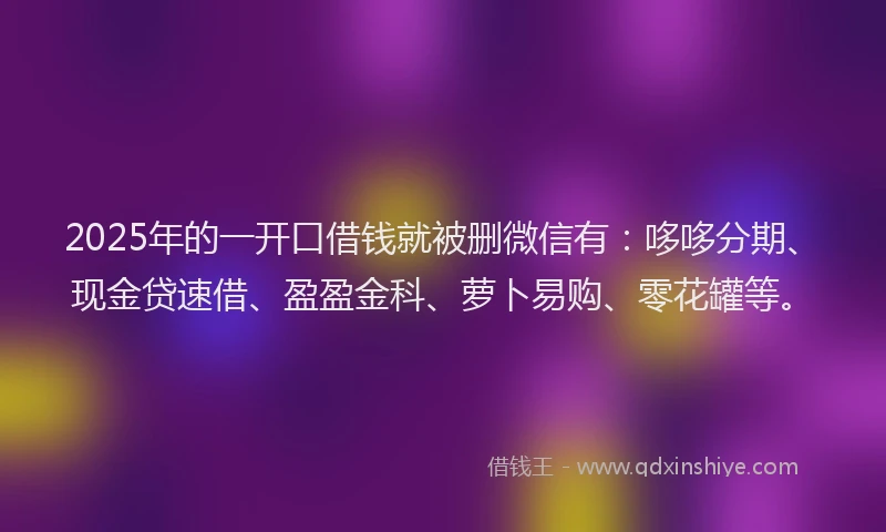 2025年的一开口借钱就被删微信有：哆哆分期、现金贷速借、盈盈金科、萝卜易购、零花罐等。