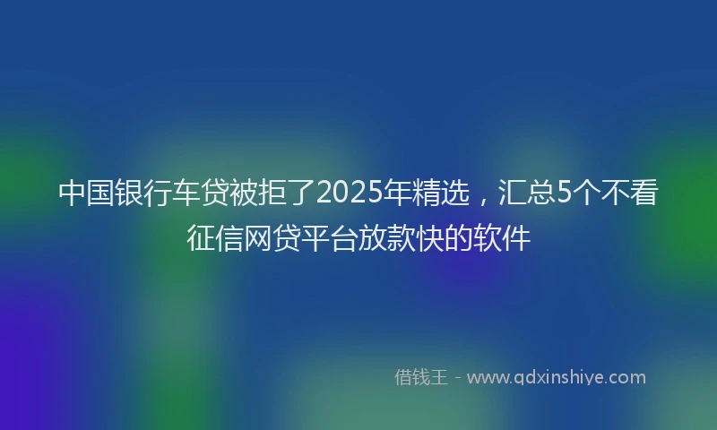 中国银行车贷被拒了2025年精选，汇总5个不看征信网贷平台放款快的软件