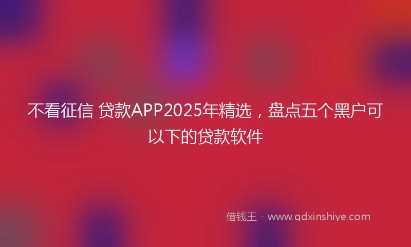 不看征信 贷款APP2025年精选，盘点五个黑户可以下的贷款软件