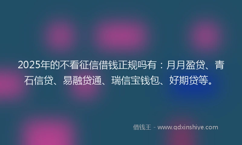 2025年的不看征信借钱正规吗有：月月盈贷、青石信贷、易融贷通、瑞信宝钱包、好期贷等。