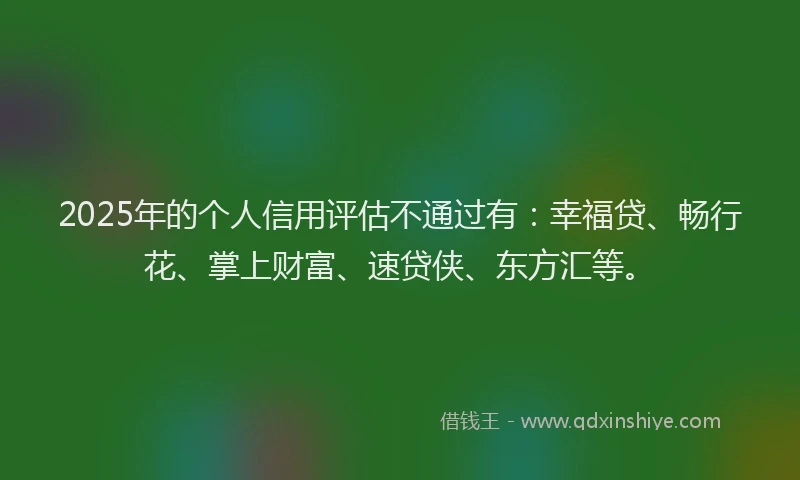 2025年的个人信用评估不通过有：幸福贷、畅行花、掌上财富、速贷侠、东方汇等。