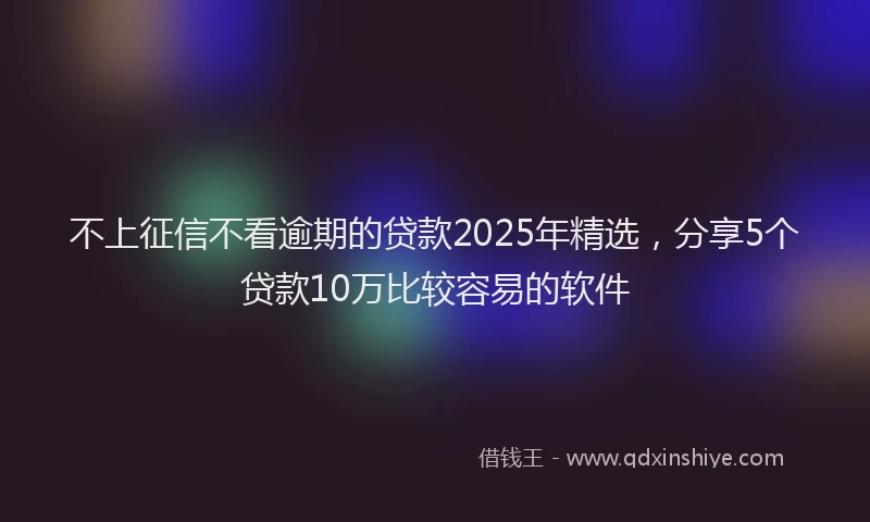 不上征信不看逾期的贷款2025年精选，分享5个贷款10万比较容易的软件