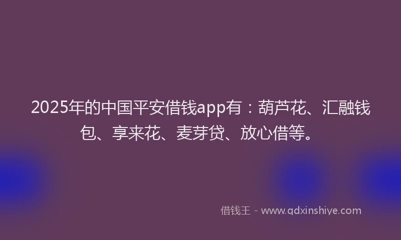 2025年的中国平安借钱app有：葫芦花、汇融钱包、享来花、麦芽贷、放心借等。