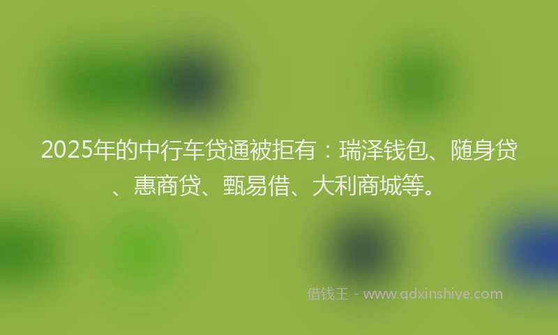 2025年的中行车贷通被拒有：瑞泽钱包、随身贷、惠商贷、甄易借、大利商城等。