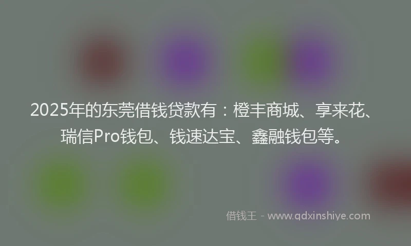 2025年的东莞借钱贷款有：橙丰商城、享来花、瑞信Pro钱包、钱速达宝、鑫融钱包等。