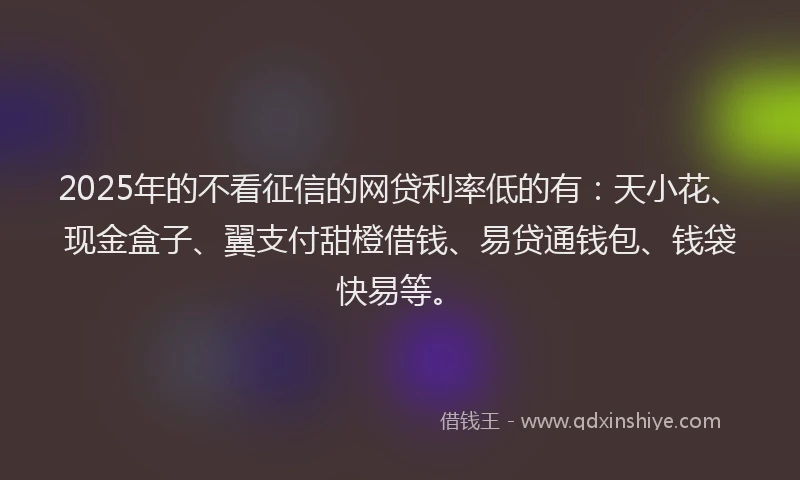 2025年的不看征信的网贷利率低的有：天小花、现金盒子、翼支付甜橙借钱、易贷通钱包、钱袋快易等。