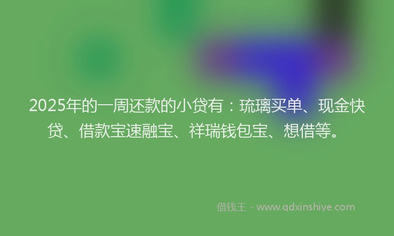 2025年的一周还款的小贷有：琉璃买单、现金快贷、借款宝速融宝、祥瑞钱包宝、想借等。