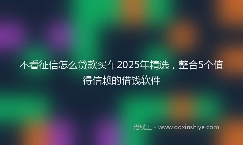 不看征信怎么贷款买车2025年精选，整合5个值得信赖的借钱软件