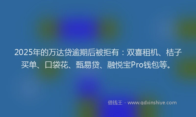 2025年的万达贷逾期后被拒有：双喜租机、桔子买单、口袋花、甄易贷、融悦宝Pro钱包等。