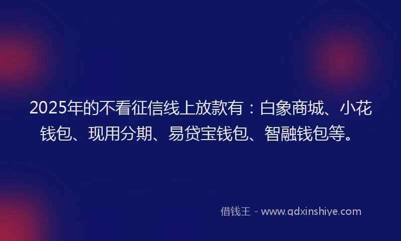 2025年的不看征信线上放款有：白象商城、小花钱包、现用分期、易贷宝钱包、智融钱包等。