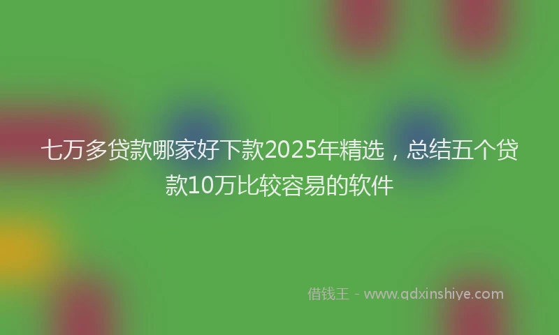 七万多贷款哪家好下款2025年精选，总结五个贷款10万比较容易的软件